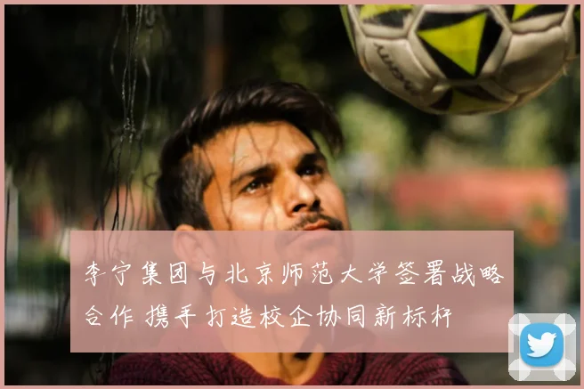 李宁集团与北京师范大学签署战略合作 携手打造校企协同新标杆
